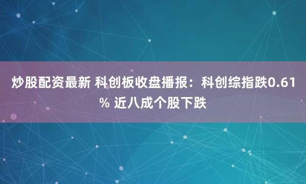 炒股配资最新 科创板收盘播报：科创综指跌0.61% 近八成个股下跌
