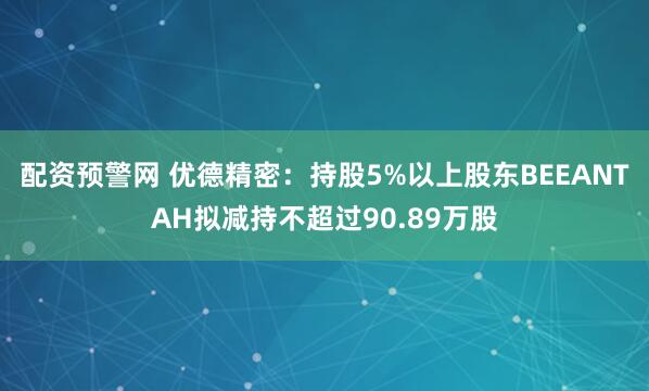配资预警网 优德精密：持股5%以上股东BEEANTAH拟减持不超过90.89万股
