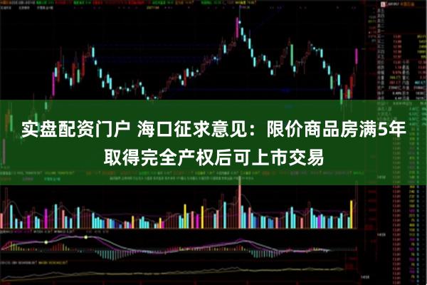 实盘配资门户 海口征求意见：限价商品房满5年取得完全产权后可上市交易
