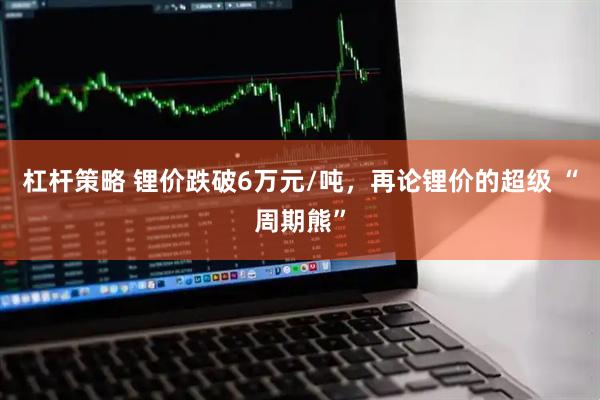 杠杆策略 锂价跌破6万元/吨，再论锂价的超级 “周期熊”