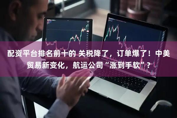 配资平台排名前十的 关税降了，订单爆了！中美贸易新变化，航运公司“涨到手软”？