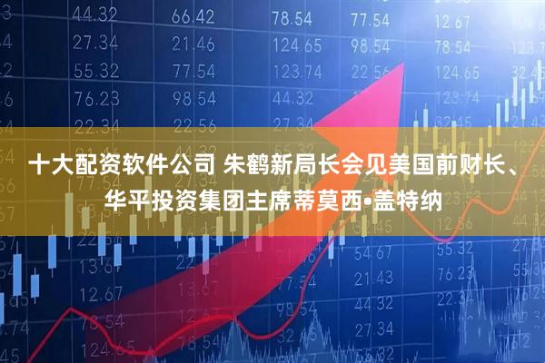 十大配资软件公司 朱鹤新局长会见美国前财长、华平投资集团主席蒂莫西•盖特纳
