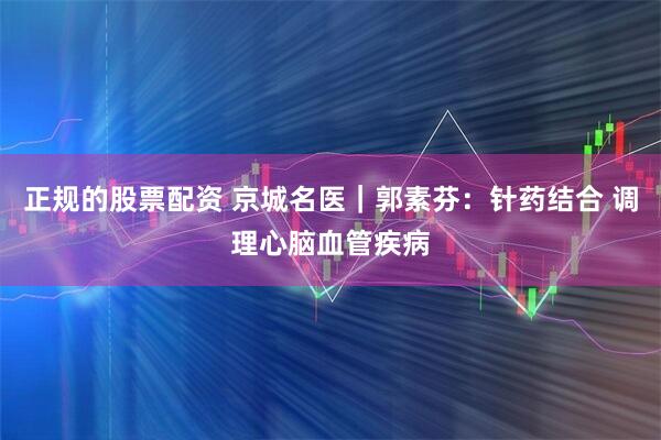 正规的股票配资 京城名医｜郭素芬：针药结合 调理心脑血管疾病