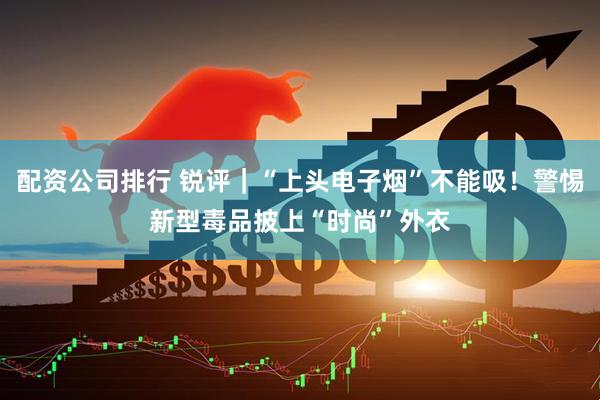 配资公司排行 锐评｜“上头电子烟”不能吸！警惕新型毒品披上“时尚”外衣
