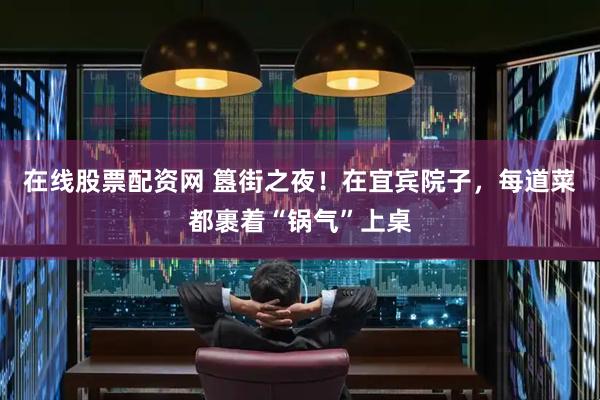 在线股票配资网 簋街之夜！在宜宾院子，每道菜都裹着“锅气”上桌