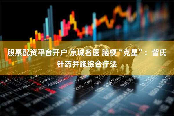 股票配资平台开户 京城名医 脑梗“克星”：訾氏针药并施综合疗法