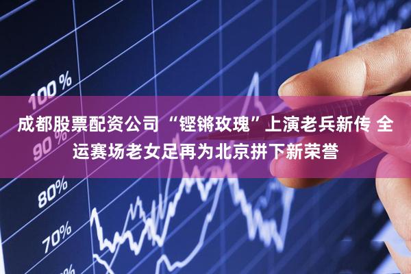 成都股票配资公司 “铿锵玫瑰”上演老兵新传 全运赛场老女足再为北京拼下新荣誉