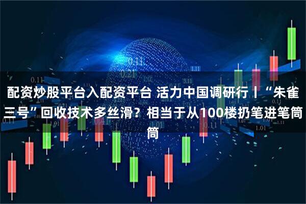 配资炒股平台入配资平台 活力中国调研行丨“朱雀三号”回收技术多丝滑？相当于从100楼扔笔进笔筒