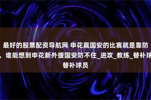 最好的股票配资导航网 申花赢国安的比赛就是靠防守，谁能想到申花新外援国安防不住_进攻_教练_替补球员