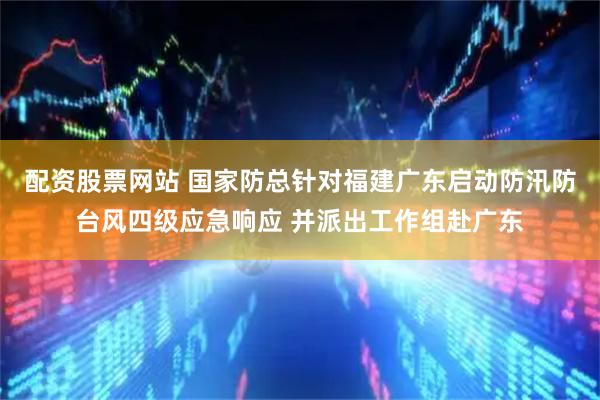 配资股票网站 国家防总针对福建广东启动防汛防台风四级应急响应 并派出工作组赴广东