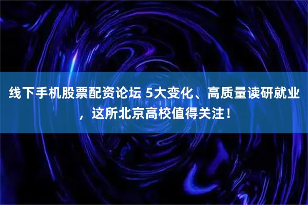 线下手机股票配资论坛 5大变化、高质量读研就业，这所北京高校值得关注！