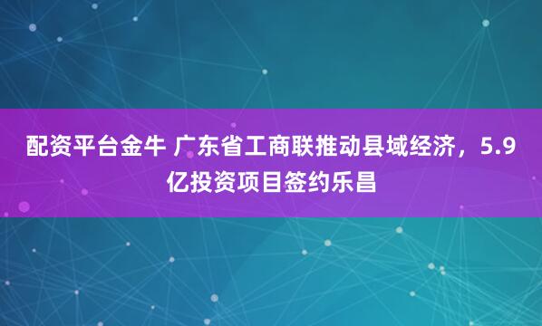 配资平台金牛 广东省工商联推动县域经济，5.9亿投资项目签约乐昌